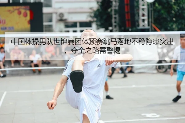 中国体操男队世锦赛团体预赛跳马落地不稳隐患突出，夺金之路需警惕