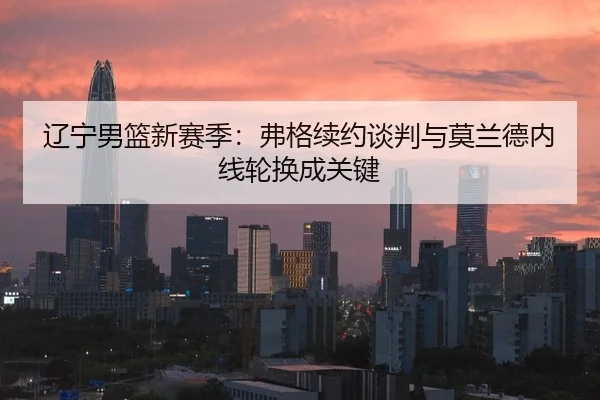 辽宁男篮新赛季：弗格续约谈判与莫兰德内线轮换成关键