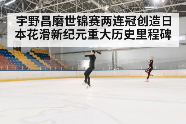 宇野昌磨世锦赛两连冠创造日本花滑新纪元重大历史里程碑